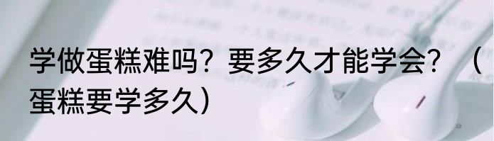 学做蛋糕难吗？要多久才能学会？（蛋糕要学多久）