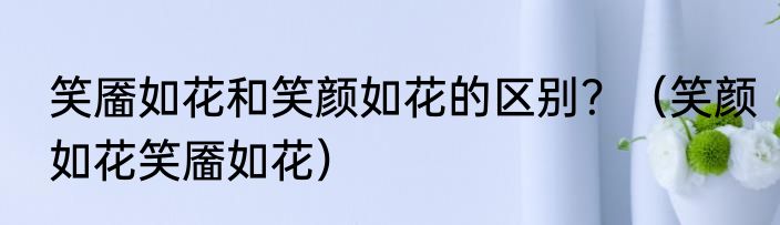 笑靥如花和笑颜如花的区别？（笑颜如花笑靥如花）