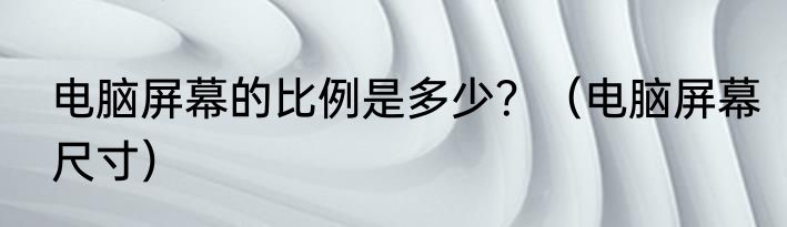 电脑屏幕的比例是多少？（电脑屏幕尺寸）