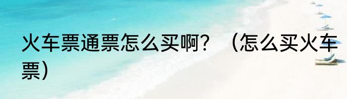 火车票通票怎么买啊？（怎么买火车票）