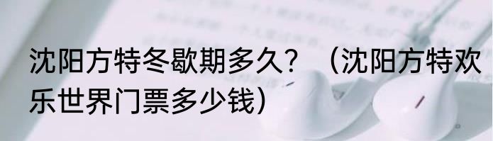 沈阳方特冬歇期多久？（沈阳方特欢乐世界门票多少钱）