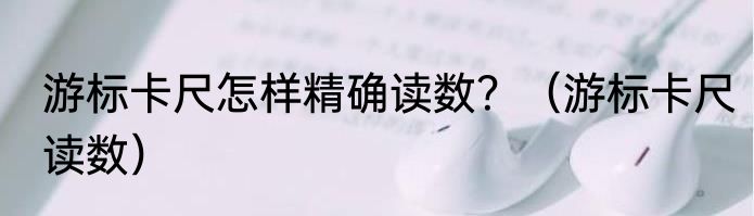 游标卡尺怎样精确读数？（游标卡尺读数）