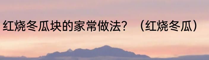 红烧冬瓜块的家常做法？（红烧冬瓜）