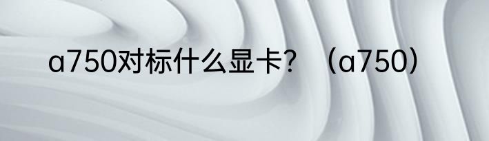 a750对标什么显卡？（a750）