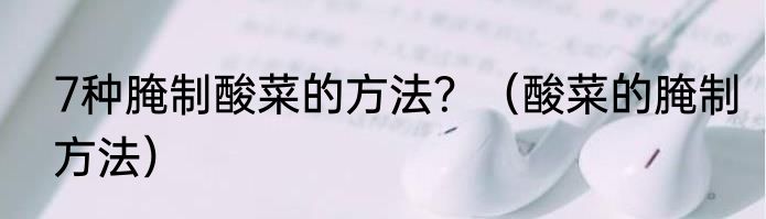 7种腌制酸菜的方法？（酸菜的腌制方法）