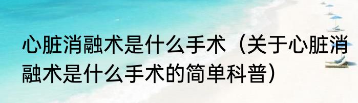 心脏消融术是什么手术（关于心脏消融术是什么手术的简单科普）