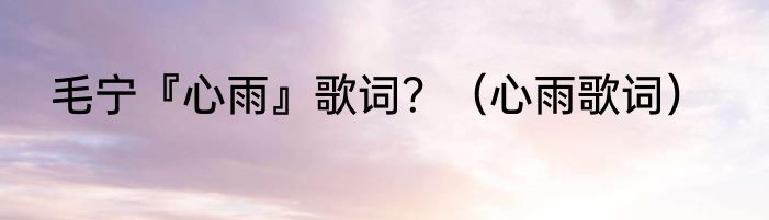 毛宁『心雨』歌词？（心雨歌词）