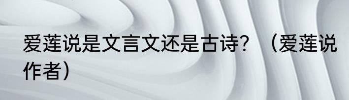 爱莲说是文言文还是古诗？（爱莲说作者）