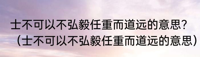 士不可以不弘毅任重而道远的意思？（士不可以不弘毅任重而道远的意思）