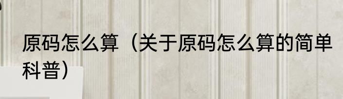 原码怎么算（关于原码怎么算的简单科普）