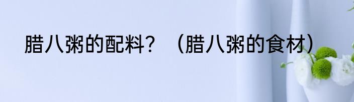 腊八粥的配料？（腊八粥的食材）