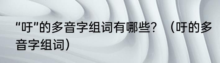 “吁”的多音字组词有哪些？（吁的多音字组词）