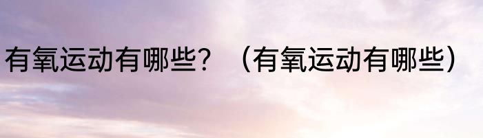 有氧运动有哪些？（有氧运动有哪些）