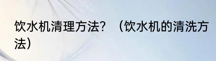 饮水机清理方法？（饮水机的清洗方法）