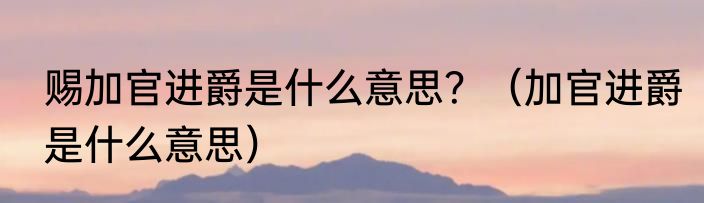 赐加官进爵是什么意思？（加官进爵是什么意思）