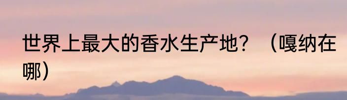 世界上最大的香水生产地？（嘎纳在哪）