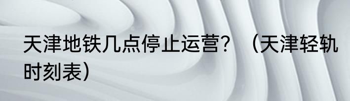 天津地铁几点停止运营？（天津轻轨时刻表）