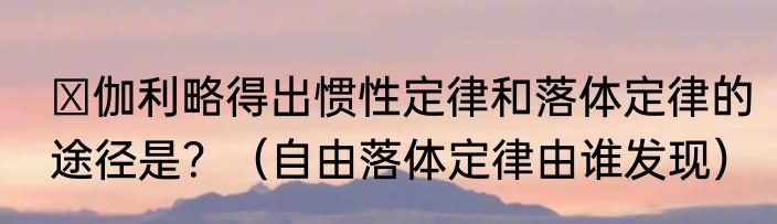‏伽利略得出惯性定律和落体定律的途径是？（自由落体定律由谁发现）