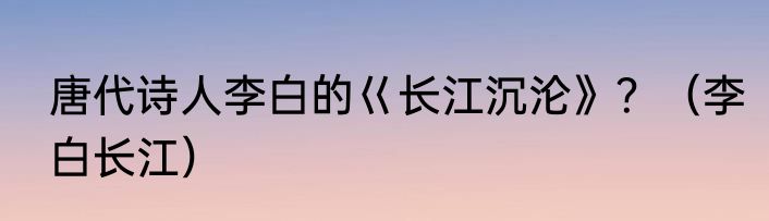 唐代诗人李白的巜长江沉沦》？（李白长江）