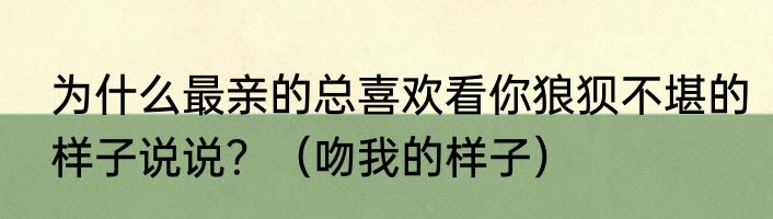 为什么最亲的总喜欢看你狼狈不堪的样子说说？（吻我的样子）