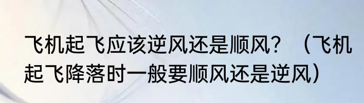 飞机起飞应该逆风还是顺风？（飞机起飞降落时一般要顺风还是逆风）