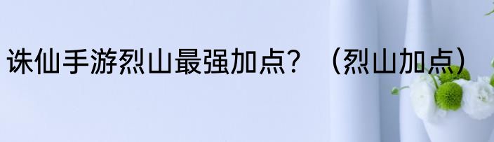 诛仙手游烈山最强加点？（烈山加点）