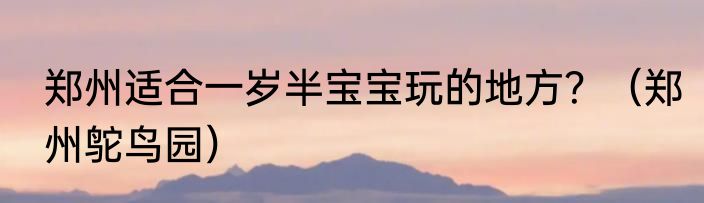 郑州适合一岁半宝宝玩的地方？（郑州鸵鸟园）