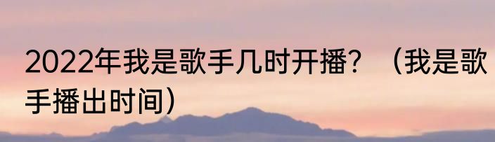 2022年我是歌手几时开播？（我是歌手播出时间）