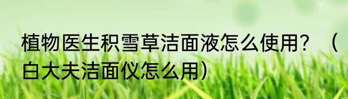 植物医生积雪草洁面液怎么使用？（白大夫洁面仪怎么用）