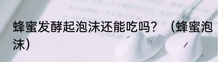 蜂蜜发酵起泡沫还能吃吗？（蜂蜜泡沫）