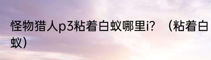 怪物猎人p3粘着白蚁哪里i？（粘着白蚁）