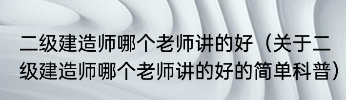 二级建造师哪个老师讲的好（关于二级建造师哪个老师讲的好的简单科普）