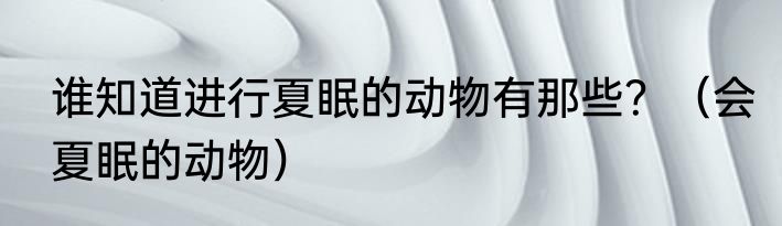 谁知道进行夏眠的动物有那些？（会夏眠的动物）