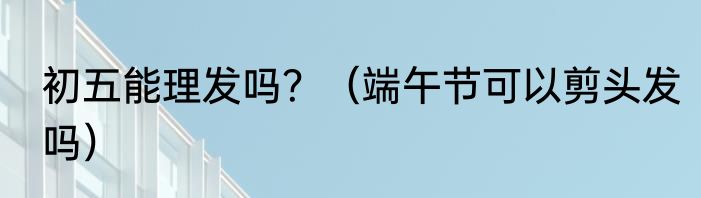 初五能理发吗？（端午节可以剪头发吗）