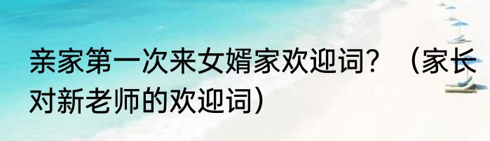 亲家第一次来女婿家欢迎词？（家长对新老师的欢迎词）
