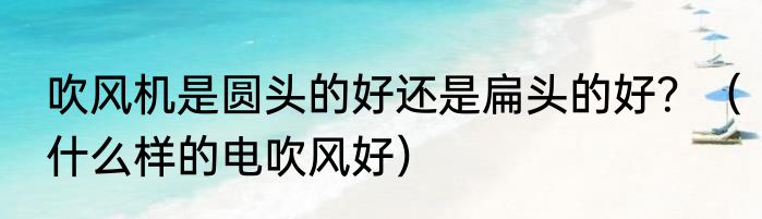 吹风机是圆头的好还是扁头的好？（什么样的电吹风好）