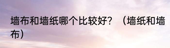 墙布和墙纸哪个比较好？（墙纸和墙布）
