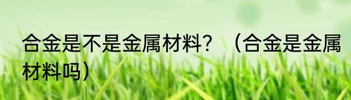 合金是不是金属材料？（合金是金属材料吗）