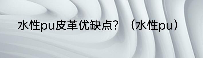 水性pu皮革优缺点？（水性pu）