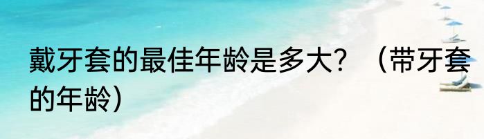 戴牙套的最佳年龄是多大？（带牙套的年龄）