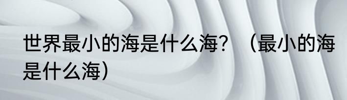 世界最小的海是什么海？（最小的海是什么海）