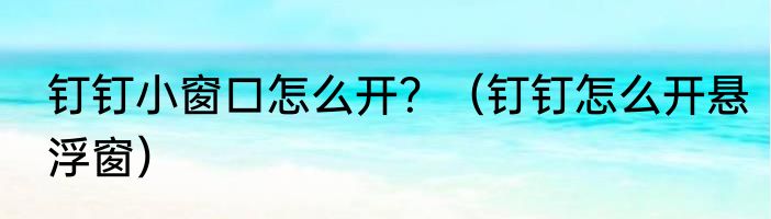 钉钉小窗口怎么开？（钉钉怎么开悬浮窗）