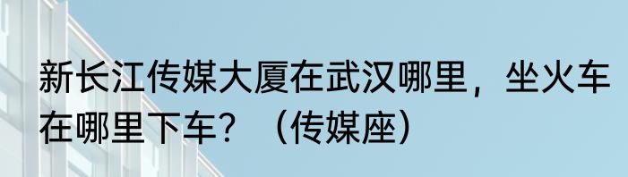 新长江传媒大厦在武汉哪里，坐火车在哪里下车？（传媒座）