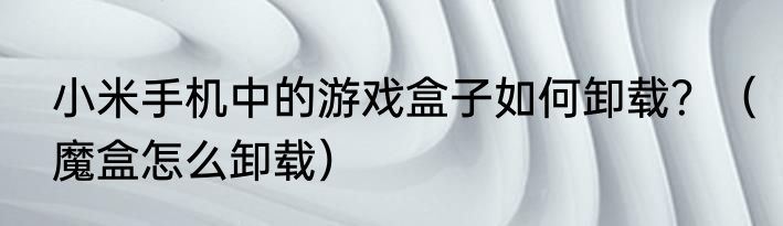 小米手机中的游戏盒子如何卸载？（魔盒怎么卸载）