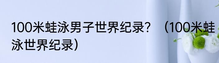 100米蛙泳男子世界纪录？（100米蛙泳世界纪录）