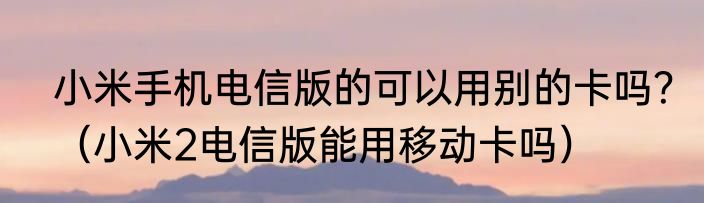 小米手机电信版的可以用别的卡吗？（小米2电信版能用移动卡吗）