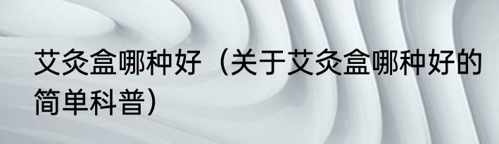 艾灸盒哪种好（关于艾灸盒哪种好的简单科普）