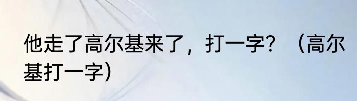 他走了高尔基来了，打一字？（高尔基打一字）