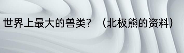 世界上最大的兽类？（北极熊的资料）