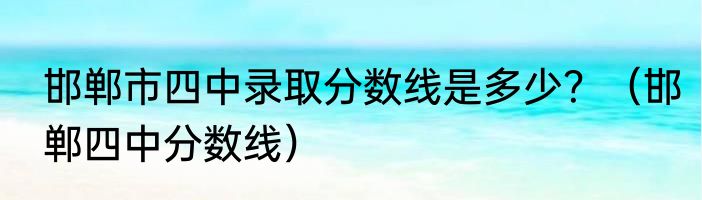 邯郸市四中录取分数线是多少？（邯郸四中分数线）